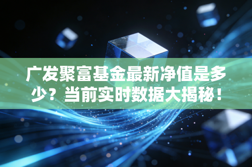 广发聚富基金最新净值是多少？当前实时数据大揭秘！