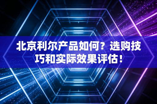 北京利尔产品如何？选购技巧和实际效果评估！