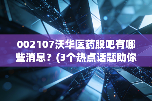 002107沃华医药股吧有哪些消息？(3个热点话题助你把握行情)