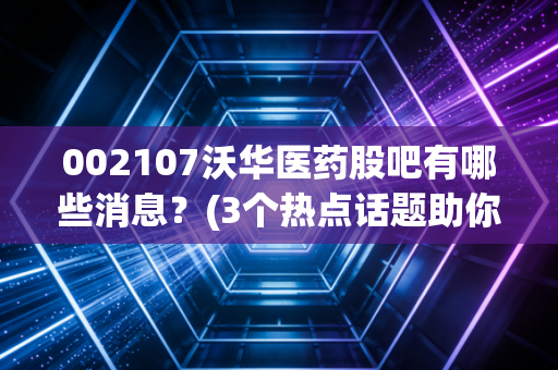 002107沃华医药股吧有哪些消息？(3个热点话题助你把握行情)