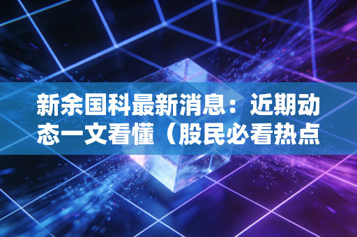 新余国科最新消息：近期动态一文看懂（股民必看热点解析）