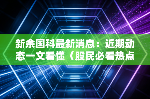 新余国科最新消息：近期动态一文看懂（股民必看热点解析）