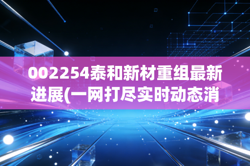 002254泰和新材重组最新进展(一网打尽实时动态消息)