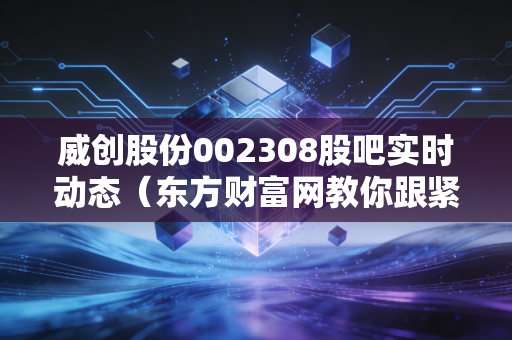 威创股份002308股吧实时动态（东方财富网教你跟紧主力节奏）