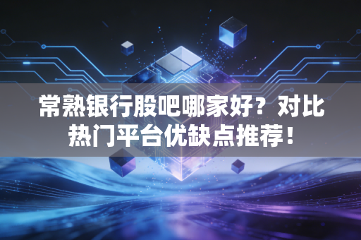 常熟银行股吧哪家好？对比热门平台优缺点推荐！