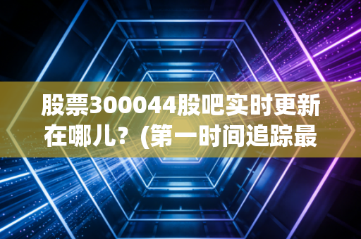 股票300044股吧实时更新在哪儿？(第一时间追踪最新动态)