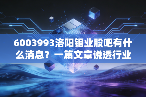 6003993洛阳钼业股吧有什么消息？一篇文章说透行业动态！