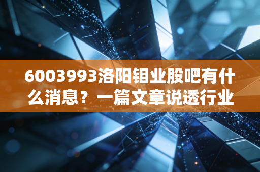 6003993洛阳钼业股吧有什么消息？一篇文章说透行业动态！