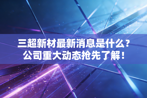 三超新材最新消息是什么？公司重大动态抢先了解！