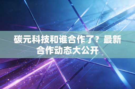 碳元科技和谁合作了？最新合作动态大公开