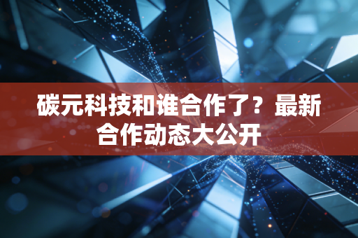 碳元科技和谁合作了？最新合作动态大公开