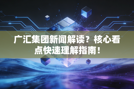 广汇集团新闻解读？核心看点快速理解指南！