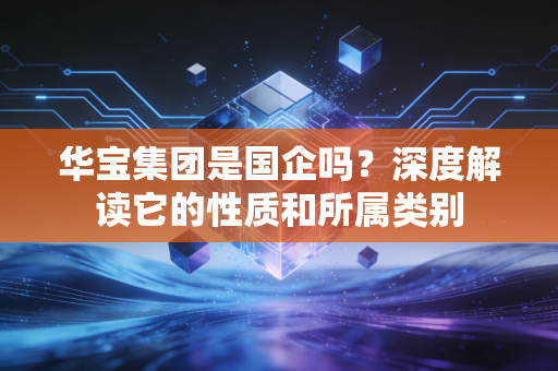华宝集团是国企吗？深度解读它的性质和所属类别