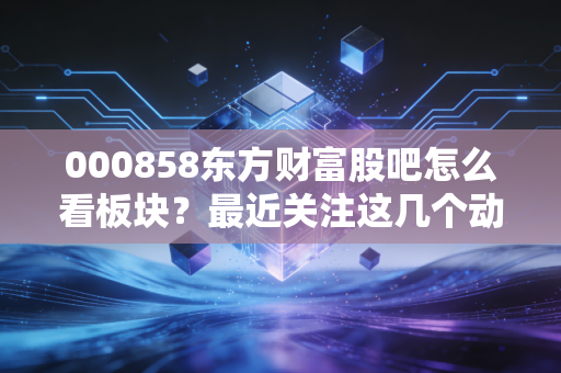 000858东方财富股吧怎么看板块？最近关注这几个动态要点！