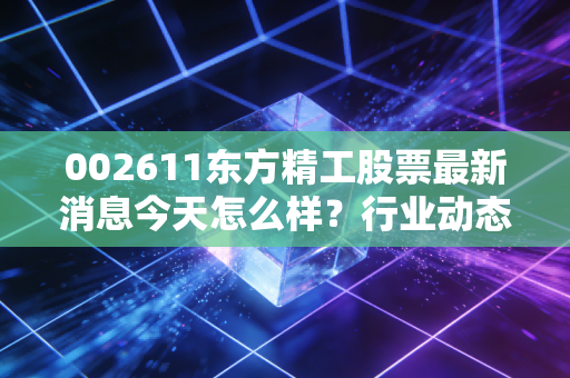002611东方精工股票最新消息今天怎么样？行业动态速览解析！