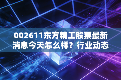 002611东方精工股票最新消息今天怎么样？行业动态速览解析！