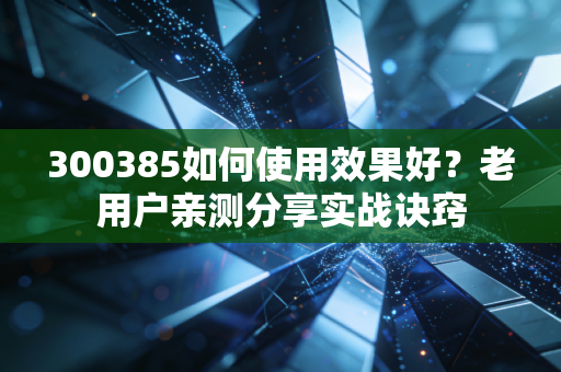 300385如何使用效果好？老用户亲测分享实战诀窍