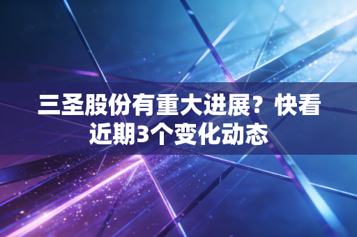 三圣股份有重大进展？快看近期3个变化动态