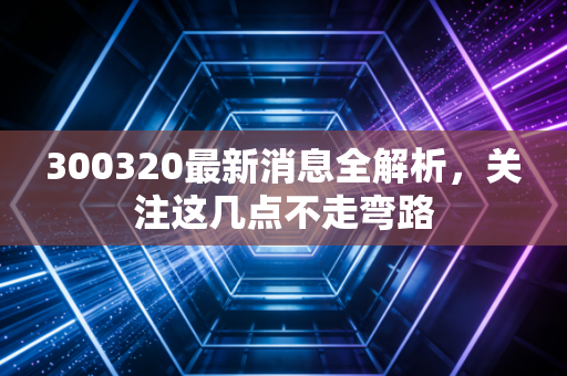 300320最新消息全解析，关注这几点不走弯路