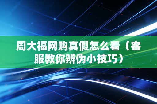 周大福网购真假怎么看（客服教你辨伪小技巧）