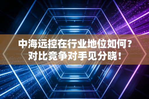中海远控在行业地位如何？对比竞争对手见分晓！