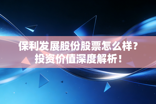 保利发展股份股票怎么样？投资价值深度解析！