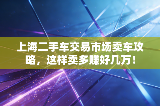上海二手车交易市场卖车攻略，这样卖多赚好几万！
