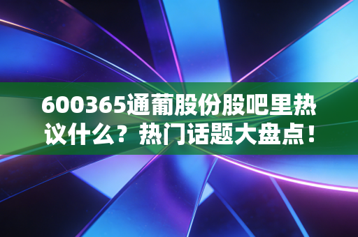 600365通葡股份股吧里热议什么？热门话题大盘点！