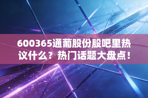 600365通葡股份股吧里热议什么？热门话题大盘点！