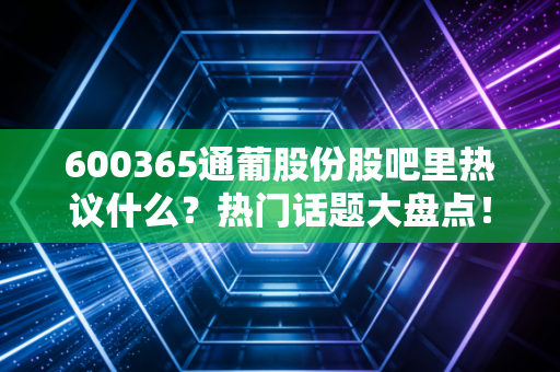600365通葡股份股吧里热议什么？热门话题大盘点！