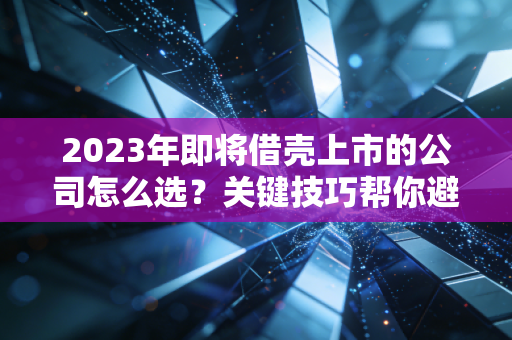 2023年即将借壳上市的公司怎么选？关键技巧帮你避坑！