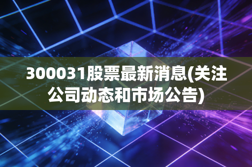 300031股票最新消息(关注公司动态和市场公告)