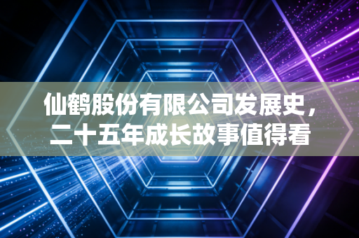 仙鹤股份有限公司发展史，二十五年成长故事值得看