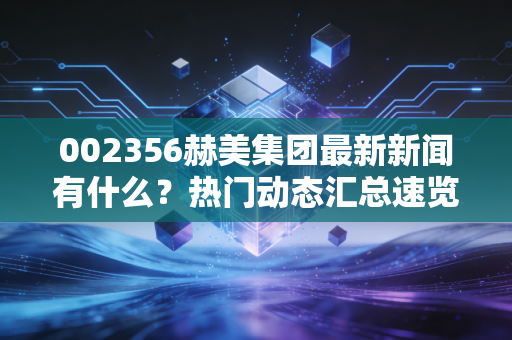 002356赫美集团最新新闻有什么？热门动态汇总速览！