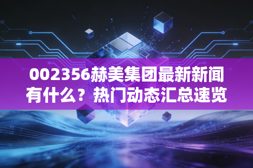 002356赫美集团最新新闻有什么？热门动态汇总速览！