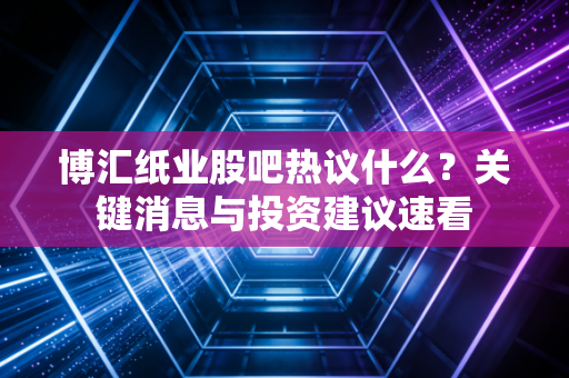 博汇纸业股吧热议什么？关键消息与投资建议速看