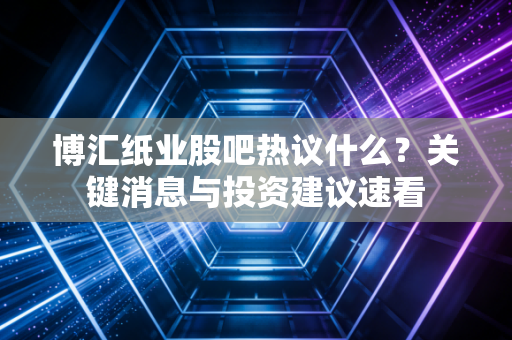 博汇纸业股吧热议什么？关键消息与投资建议速看