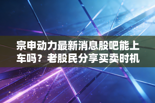 宗申动力最新消息股吧能上车吗？老股民分享买卖时机判断！