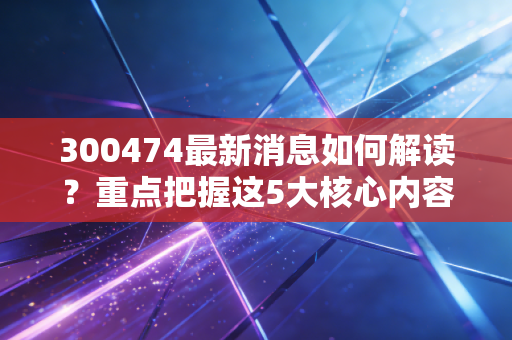 300474最新消息如何解读？重点把握这5大核心内容