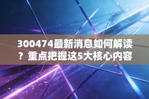300474最新消息如何解读？重点把握这5大核心内容