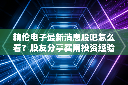 精伦电子最新消息股吧怎么看？股友分享实用投资经验！