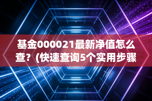 基金000021最新净值怎么查？(快速查询5个实用步骤)