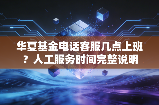 华夏基金电话客服几点上班？人工服务时间完整说明