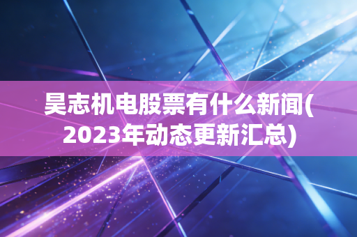 昊志机电股票有什么新闻(2023年动态更新汇总)