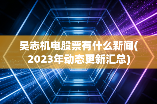 昊志机电股票有什么新闻(2023年动态更新汇总)