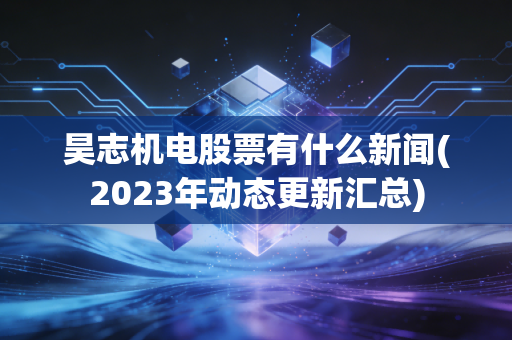 昊志机电股票有什么新闻(2023年动态更新汇总)