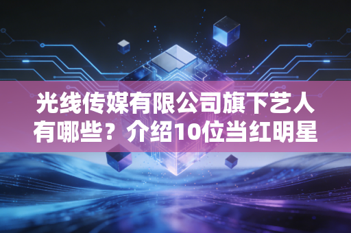 光线传媒有限公司旗下艺人有哪些？介绍10位当红明星名单