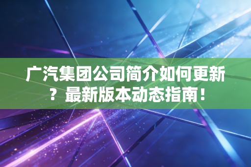 广汽集团公司简介如何更新？最新版本动态指南！
