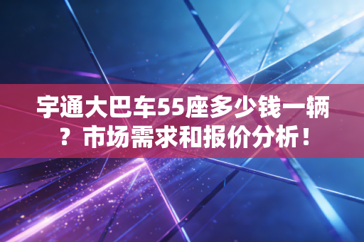 宇通大巴车55座多少钱一辆？市场需求和报价分析！