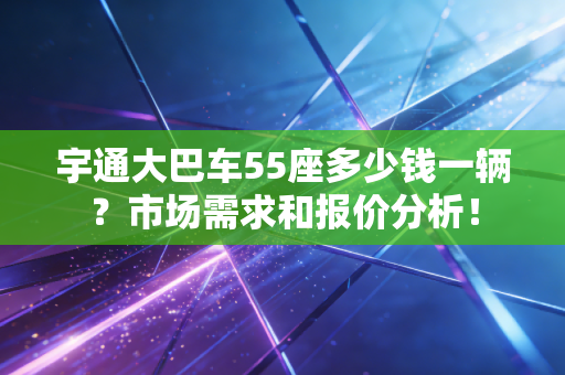 宇通大巴车55座多少钱一辆？市场需求和报价分析！